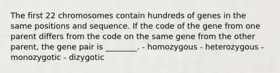 The first 22 chromosomes contain hundreds of genes in the same positions and sequence. If the code of the gene from one parent differs from the code on the same gene from the other parent, the gene pair is ________. - homozygous - heterozygous - monozygotic - dizygotic