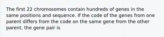 The first 22 chromosomes contain hundreds of genes in the same positions and sequence. If the code of the genes from one parent differs from the code on the same gene from the other parent, the gene pair is