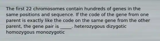 The first 22 chromosomes contain hundreds of genes in the same positions and sequence. If the code of the gene from one parent is exactly like the code on the same gene from the other parent, the gene pair is _____. heterozygous dizygotic homozygous monozygotic