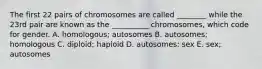 The first 22 pairs of chromosomes are called ________ while the 23rd pair are known as the __________ chromosomes, which code for gender. A. homologous; autosomes B. autosomes; homologous C. diploid; haploid D. autosomes: sex E. sex; autosomes