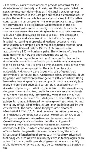 - The first 22 pairs of chromosomes provide programs for the development of the body and brain, and the last pair, called the sex chromosomes, determines an individual's sex. In females, both chromosomes in the 23rd pair are called X chromosomes. In males, the mother contributes an X chromosome but the father contributes a Y chromosome. This one difference is responsible for the variance in biological sex. Abnormalities in the sex chromosomal pair can cause ambiguous sexual characteristics. The DNA molecules that contain genes have a certain structure, a double helix, discovered six decades ago. - The shape of a helix is like a spiral staircase. A double helix is two spirals intertwined, turning in opposite directions. Located on this double spiral are simple pairs of molecules bound together and arranged in different orders. On the X chromosome are approximately 155 million base pairs. The ordering of these base pairs determines how the body develops and works. - f something is wrong in the ordering of these molecules on the double helix, we have a defective gene, which may or may not lead to problems. If it is a single dominant gene, such as the type that controls hair or eye colour, the effect can be quite noticeable. A dominant gene is one of a pair of genes that determines a particular trait. A recessive gene, by contrast, must be paired with another recessive gene to influence a trait. Using Mendelian laws of genetics, we can predict fairly accurately how many offspring will develop a certain trait, characteristic, or disorder, depending on whether one or both of the parents carry the gene. Most of the time, predictions are not so simple. Much of our development and, interestingly, most of our behaviour, our personality, and even our intelligence quotient (IQ) score are polygenic—that is, influenced by many genes, each contributing only a tiny effect, all of which, in turn, may be influenced by the environment. The same is true for psychiatric disorders (Geschwind & Flint, 2015). And because the human genome, or an individual's complete set of genes, comprises 20 000 to 25 000 genes, polygenic interactions can be quite complex. - Quantitative genetics estimates the effects of genes in explaining individual differences (heritability), without necessarily telling us which genes are responsible for which effects. Molecular genetics focuses on examining the actual structure and functioning of genes with increasingly advanced technologies, such as DNA microarrays; these technologies allow scientists to analyze thousands of genes at once and identify broad networks of genes that may be contributing to a particular trait