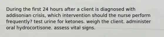 During the first 24 hours after a client is diagnosed with addisonian crisis, which intervention should the nurse perform frequently? test urine for ketones. weigh the client. administer oral hydrocortisone. assess vital signs.