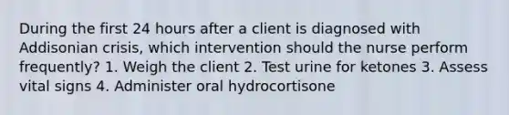 During the first 24 hours after a client is diagnosed with Addisonian crisis, which intervention should the nurse perform frequently? 1. Weigh the client 2. Test urine for ketones 3. Assess vital signs 4. Administer oral hydrocortisone