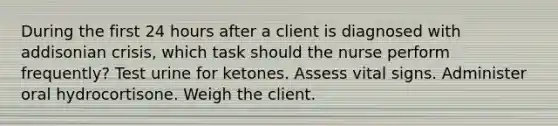 During the first 24 hours after a client is diagnosed with addisonian crisis, which task should the nurse perform frequently? Test urine for ketones. Assess vital signs. Administer oral hydrocortisone. Weigh the client.