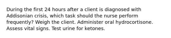 During the first 24 hours after a client is diagnosed with Addisonian crisis, which task should the nurse perform frequently? Weigh the client. Administer oral hydrocortisone. Assess vital signs. Test urine for ketones.