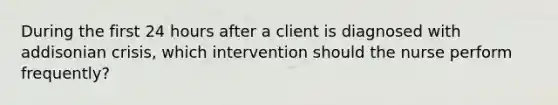 During the first 24 hours after a client is diagnosed with addisonian crisis, which intervention should the nurse perform frequently?