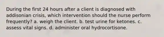 During the first 24 hours after a client is diagnosed with addisonian crisis, which intervention should the nurse perform frequently? a. weigh the client. b. test urine for ketones. c. assess vital signs. d. administer oral hydrocortisone.