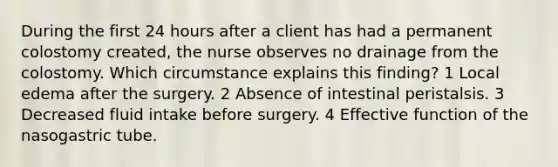 During the first 24 hours after a client has had a permanent colostomy created, the nurse observes no drainage from the colostomy. Which circumstance explains this finding? 1 Local edema after the surgery. 2 Absence of intestinal peristalsis. 3 Decreased fluid intake before surgery. 4 Effective function of the nasogastric tube.