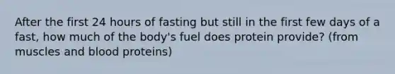 After the first 24 hours of fasting but still in the first few days of a fast, how much of the body's fuel does protein provide? (from muscles and blood proteins)