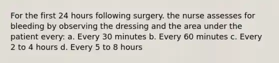 For the first 24 hours following surgery. the nurse assesses for bleeding by observing the dressing and the area under the patient every: a. Every 30 minutes b. Every 60 minutes c. Every 2 to 4 hours d. Every 5 to 8 hours