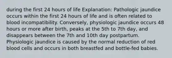 during the first 24 hours of life Explanation: Pathologic jaundice occurs within the first 24 hours of life and is often related to blood incompatibility. Conversely, physiologic jaundice occurs 48 hours or more after birth, peaks at the 5th to 7th day, and disappears between the 7th and 10th day postpartum. Physiologic jaundice is caused by the normal reduction of red blood cells and occurs in both breastfed and bottle-fed babies.