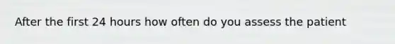 After the first 24 hours how often do you assess the patient