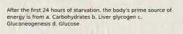 After the first 24 hours of starvation, the body's prime source of energy is from a. Carbohydrates b. Liver glycogen c. Gluconeogenesis d. Glucose