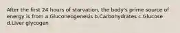 After the first 24 hours of starvation, the body's prime source of energy is from a.Gluconeogenesis b.Carbohydrates c.Glucose d.Liver glycogen