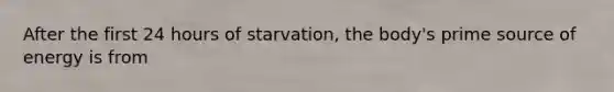 After the first 24 hours of starvation, the body's prime source of energy is from