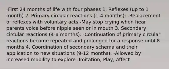 -First 24 months of life with four phases 1. Reflexes (up to 1 month) 2. Primary circular reactions (1-4 months): -Replacement of reflexes with voluntary acts -May stop crying when hear parents voice before nipple seen or in mouth 3. Secondary circular reactions (4-8 months): -Continuation of primary circular reactions become repeated and prolonged for a response until 8 months 4. Coordination of secondary schema and their application to new situations (9-12 months): -Allowed by increased mobility to explore -Imitation, Play, Affect