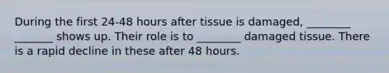 During the first 24-48 hours after tissue is damaged, ________ _______ shows up. Their role is to ________ damaged tissue. There is a rapid decline in these after 48 hours.