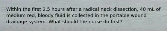 Within the first 2.5 hours after a radical neck dissection, 40 mL of medium red, bloody fluid is collected in the portable wound drainage system. What should the nurse do first?