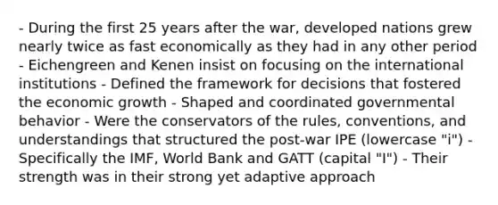 - During the first 25 years after the war, developed nations grew nearly twice as fast economically as they had in any other period - Eichengreen and Kenen insist on focusing on the international institutions - Defined the framework for decisions that fostered the economic growth - Shaped and coordinated governmental behavior - Were the conservators of the rules, conventions, and understandings that structured the post-war IPE (lowercase "i") - Specifically the IMF, World Bank and GATT (capital "I") - Their strength was in their strong yet adaptive approach