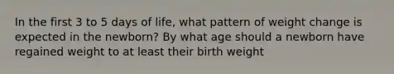 In the first 3 to 5 days of life, what pattern of weight change is expected in the newborn? By what age should a newborn have regained weight to at least their birth weight