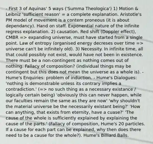 - First 3 of Aquinas' 5 ways ('Summa Theologica') 1) Motion & Leibniz 'sufficient reason' = a complete explanation. Aristotle's PM model of movement is a contem proneous (it is about dependancy). Hand on staff. Exponential nature of the infinite regress explanation. 2) causation. Red shift (Doppler effect), CMBR => expanding universe, must have started from a single point. Law of entropy (organised energy decreses over time => universe can't be infinitely old). 3) Necessity. In infinite time, all that could possibly not exist, would have not been in existence. There must be a non-contingent as nothing comes out of nothing. Fallacy of composition? (individual things may be contingent but this does not mean the universe as a whole is). - Hume's Enquiries: problem of induction. - Hume's Dialogues: 'nothing is demonstrable unless its contrary implies a contradiction.' (=> no such thing as a necessary existance / logically certain being) 'obviously this can never happen, while our faculties remain the same as they are now' 'why shouldn't the material universe be the necessarily existant being?' 'How can anything, that exists from eternity, have a cuase?' 'The cause of the whole is sufficiently explained by explaining the cause of the parts.' (Fallacy of composition, Hume's 20 particles. If a cause for each part can be explained, why then does there need to be a cause for the whole?). Hume's Billiard Balls.