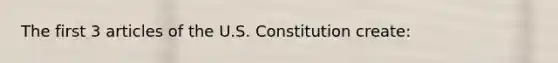 The first 3 articles of the U.S. Constitution create: