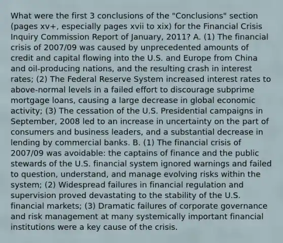 What were the first 3 conclusions of the "Conclusions" section (pages xv+, especially pages xvii to xix) for the Financial Crisis Inquiry Commission Report of January, 2011? A. (1) The financial crisis of 2007/09 was caused by unprecedented amounts of credit and capital flowing into the U.S. and Europe from China and oil-producing nations, and the resulting crash in interest rates; (2) The Federal Reserve System increased interest rates to above-normal levels in a failed effort to discourage subprime mortgage loans, causing a large decrease in global economic activity; (3) The cessation of the U.S. Presidential campaigns in September, 2008 led to an increase in uncertainty on the part of consumers and business leaders, and a substantial decrease in lending by commercial banks. B. (1) The financial crisis of 2007/09 was avoidable: the captains of finance and the public stewards of the U.S. financial system ignored warnings and failed to question, understand, and manage evolving risks within the system; (2) Widespread failures in financial regulation and supervision proved devastating to the stability of the U.S. financial markets; (3) Dramatic failures of corporate governance and risk management at many systemically important financial institutions were a key cause of the crisis.