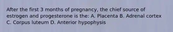 After the first 3 months of pregnancy, the chief source of estrogen and progesterone is the: A. Placenta B. Adrenal cortex C. Corpus luteum D. Anterior hypophysis