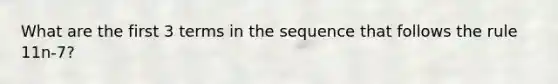 What are the first 3 terms in the sequence that follows the rule 11n-7?