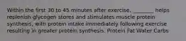 Within the first 30 to 45 minutes after exercise, ________ helps replenish glycogen stores and stimulates muscle protein synthesis, with protein intake immediately following exercise resulting in greater protein synthesis. Protein Fat Water Carbs
