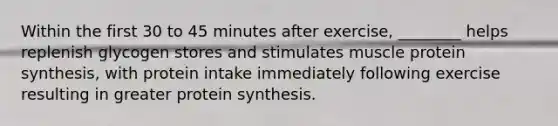 Within the first 30 to 45 minutes after exercise, ________ helps replenish glycogen stores and stimulates muscle protein synthesis, with protein intake immediately following exercise resulting in greater protein synthesis.