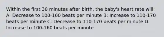 Within the first 30 minutes after​ birth, the​ baby's heart rate​ will: A: Decrease to 100-160 beats per minute B: Increase to 110-170 beats per minute C: Decrease to 110-170 beats per minute D: Increase to 100-160 beats per minute