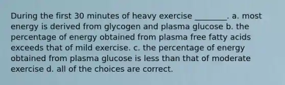 During the first 30 minutes of heavy exercise ________. a. most energy is derived from glycogen and plasma glucose b. the percentage of energy obtained from plasma free fatty acids exceeds that of mild exercise. c. the percentage of energy obtained from plasma glucose is <a href='https://www.questionai.com/knowledge/k7BtlYpAMX-less-than' class='anchor-knowledge'>less than</a> that of moderate exercise d. all of the choices are correct.