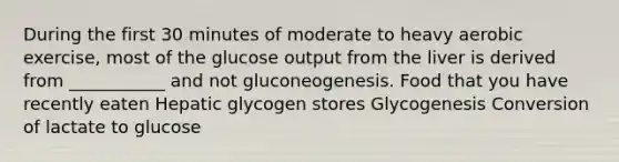 During the first 30 minutes of moderate to heavy aerobic exercise, most of the glucose output from the liver is derived from ___________ and not gluconeogenesis. Food that you have recently eaten Hepatic glycogen stores Glycogenesis Conversion of lactate to glucose