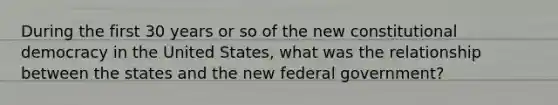 During the first 30 years or so of the new constitutional democracy in the United States, what was the relationship between the states and the new federal government?