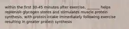 within the first 30-45 minutes after exercise, _______ helps replenish glycogen stores and stimulates muscle protein synthesis, with protein intake immediately following exercise resulting in greater protein synthesis