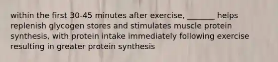 within the first 30-45 minutes after exercise, _______ helps replenish glycogen stores and stimulates muscle protein synthesis, with protein intake immediately following exercise resulting in greater protein synthesis