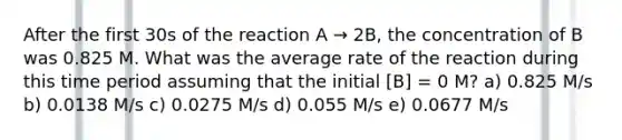 After the first 30s of the reaction A → 2B, the concentration of B was 0.825 M. What was the average rate of the reaction during this time period assuming that the initial [B] = 0 M? a) 0.825 M/s b) 0.0138 M/s c) 0.0275 M/s d) 0.055 M/s e) 0.0677 M/s