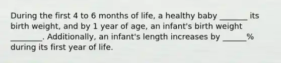 During the first 4 to 6 months of life, a healthy baby _______ its birth weight, and by 1 year of age, an infant's birth weight ________. Additionally, an infant's length increases by ______% during its first year of life.