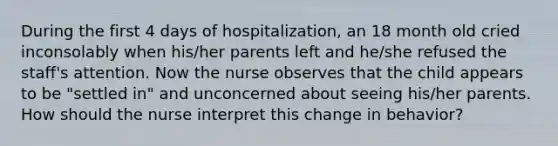 During the first 4 days of hospitalization, an 18 month old cried inconsolably when his/her parents left and he/she refused the staff's attention. Now the nurse observes that the child appears to be "settled in" and unconcerned about seeing his/her parents. How should the nurse interpret this change in behavior?