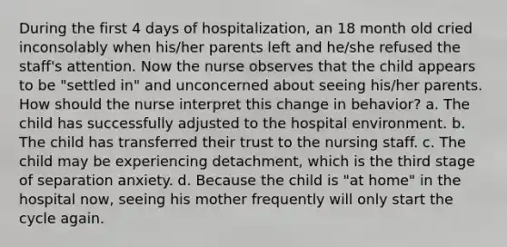 During the first 4 days of hospitalization, an 18 month old cried inconsolably when his/her parents left and he/she refused the staff's attention. Now the nurse observes that the child appears to be "settled in" and unconcerned about seeing his/her parents. How should the nurse interpret this change in behavior? a. The child has successfully adjusted to the hospital environment. b. The child has transferred their trust to the nursing staff. c. The child may be experiencing detachment, which is the third stage of separation anxiety. d. Because the child is "at home" in the hospital now, seeing his mother frequently will only start the cycle again.