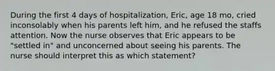 During the first 4 days of hospitalization, Eric, age 18 mo, cried inconsolably when his parents left him, and he refused the staffs attention. Now the nurse observes that Eric appears to be "settled in" and unconcerned about seeing his parents. The nurse should interpret this as which statement?