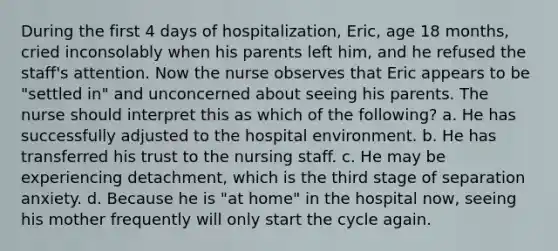 During the first 4 days of hospitalization, Eric, age 18 months, cried inconsolably when his parents left him, and he refused the staff's attention. Now the nurse observes that Eric appears to be "settled in" and unconcerned about seeing his parents. The nurse should interpret this as which of the following? a. He has successfully adjusted to the hospital environment. b. He has transferred his trust to the nursing staff. c. He may be experiencing detachment, which is the third stage of separation anxiety. d. Because he is "at home" in the hospital now, seeing his mother frequently will only start the cycle again.