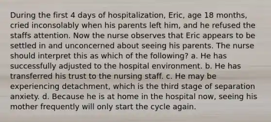 During the first 4 days of hospitalization, Eric, age 18 months, cried inconsolably when his parents left him, and he refused the staffs attention. Now the nurse observes that Eric appears to be settled in and unconcerned about seeing his parents. The nurse should interpret this as which of the following? a. He has successfully adjusted to the hospital environment. b. He has transferred his trust to the nursing staff. c. He may be experiencing detachment, which is the third stage of separation anxiety. d. Because he is at home in the hospital now, seeing his mother frequently will only start the cycle again.