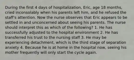 During the first 4 days of hospitalization, Eric, age 18 months, cried inconsolably when his parents left him, and he refused the staff's attention. Now the nurse observes that Eric appears to be settled in and unconcerned about seeing his parents. The nurse should interpret this as which of the following? 1. He has successfully adjusted to the hospital environment 2. He has transferred his trust to the nursing staff 3. He may be experiencing detachment, which is the third stage of separation anxiety 4. Because he is at home in the hospital now, seeing his mother frequently will only start the cycle again.