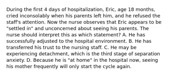 During the first 4 days of hospitalization, Eric, age 18 months, cried inconsolably when his parents left him, and he refused the staff's attention. Now the nurse observes that Eric appears to be "settled in" and unconcerned about seeing his parents. The nurse should interpret this as which statement? A. He has successfully adjusted to the hospital environment. B. He has transferred his trust to the nursing staff. C. He may be experiencing detachment, which is the third stage of separation anxiety. D. Because he is "at home" in the hospital now, seeing his mother frequently will only start the cycle again.