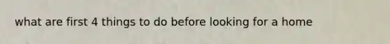what are first 4 things to do before looking for a home