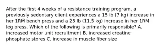 After the first 4 weeks of a resistance training program, a previously sedentary client experiences a 15 lb (7 kg) increase in her 1RM bench press and a 25 lb (11.5 kg) increase in her 1RM leg press. Which of the following is primarily responsible? A. increased motor unit recruitment B. increased creatine phosphate stores C. increase in muscle fiber size