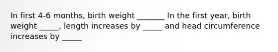 In first 4-6 months, birth weight _______ In the first year, birth weight _____, length increases by _____ and head circumference increases by _____