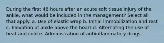 During the first 48 hours after an acute soft tissue injury of the ankle, what would be included in the management? Select all that apply. a. Use of elastic wrap b. Initial immobilization and rest c. Elevation of ankle above the heart d. Alternating the use of heat and cold e. Administration of antiinflammatory drugs